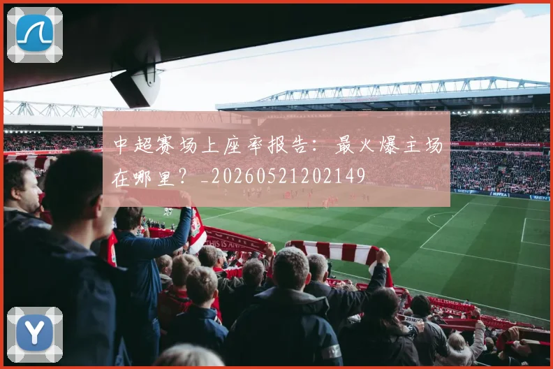 中超赛场上座率报告：最火爆主场在哪里？_20260521202149
