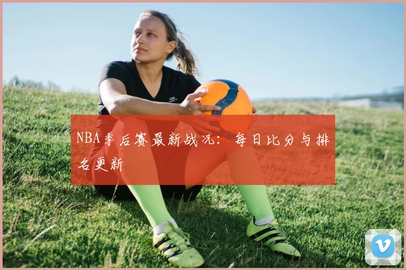 NBA季后赛最新战况：每日比分与排名更新