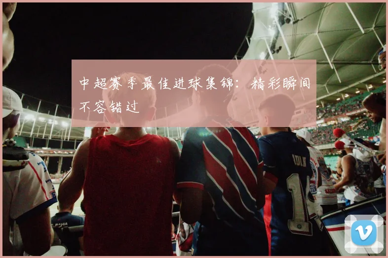 中超赛季最佳进球集锦：精彩瞬间不容错过