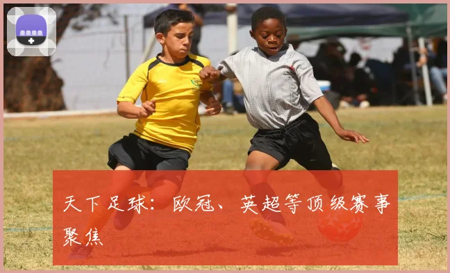 天下足球：欧冠、英超等顶级赛事聚焦