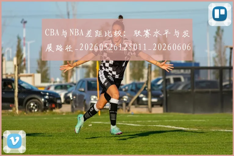 CBA与NBA差距比较:联赛水平与发展路径_20260526125011_20260606165130